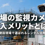 現場の監視カメラ導入メリットとは？建設現場で選ばれるレンタル活用術