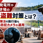 太陽光発電所や資材置き場の銅線盗難対策とは？金属盗対策法の施行後も見直したい防犯カメラの運用